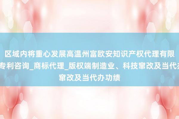 区域内将重心发展高温州富欧安知识产权代理有限公司_专利咨询_商标代理_版权端制造业、科技窜改及当代办功绩