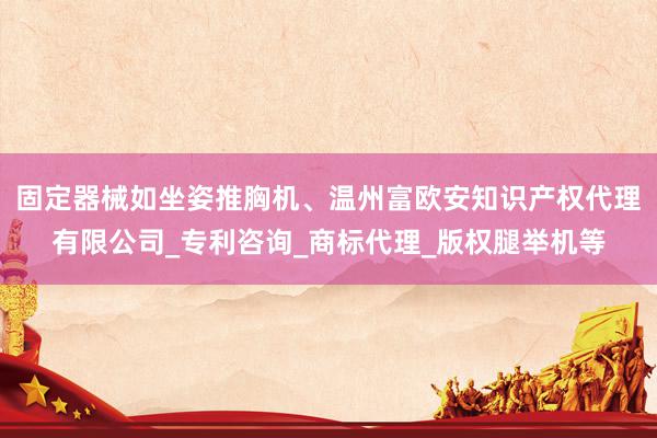 固定器械如坐姿推胸机、温州富欧安知识产权代理有限公司_专利咨询_商标代理_版权腿举机等