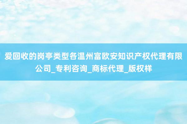 爱回收的岗亭类型各温州富欧安知识产权代理有限公司_专利咨询_商标代理_版权样